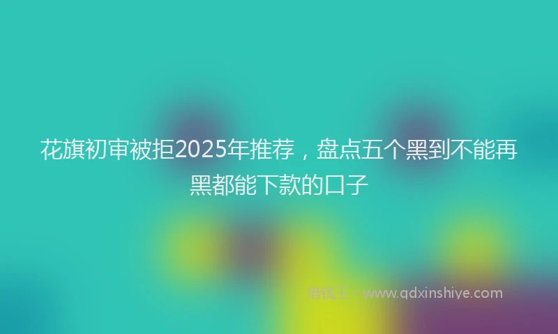 花旗初审被拒2025年推荐，盘点五个黑到不能再黑都能下款的口子
