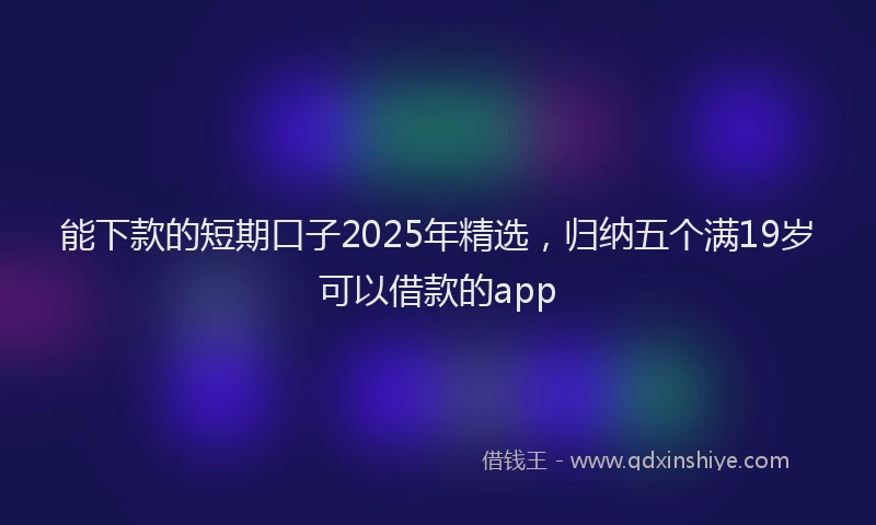能下款的短期口子2025年精选，归纳五个满19岁可以借款的app