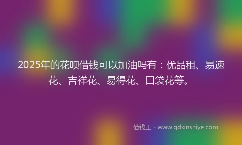 2025年的花呗借钱可以加油吗有：优品租、易速花、吉祥花、易得花、口袋花等。