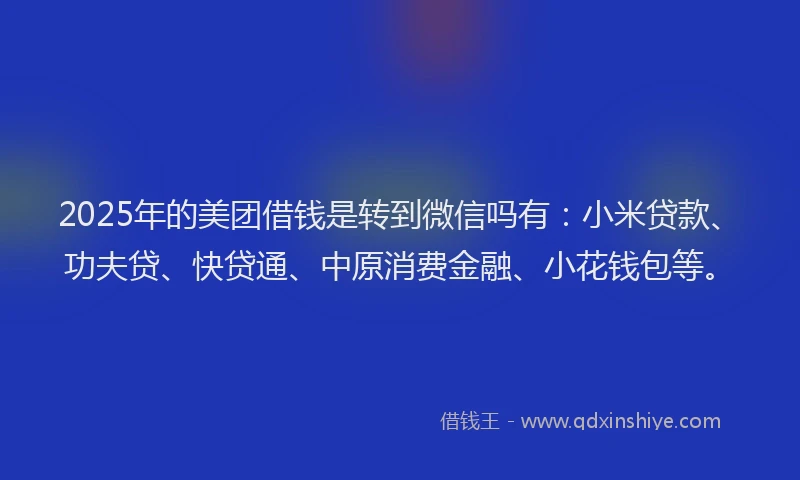 2025年的美团借钱是转到微信吗有：小米贷款、功夫贷、快贷通、中原消费金融、小花钱包等。