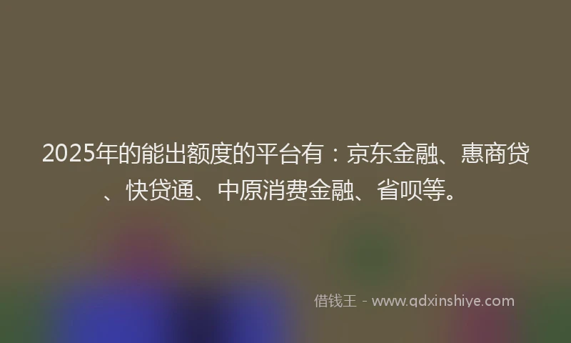 2025年的能出额度的平台有：京东金融、惠商贷、快贷通、中原消费金融、省呗等。
