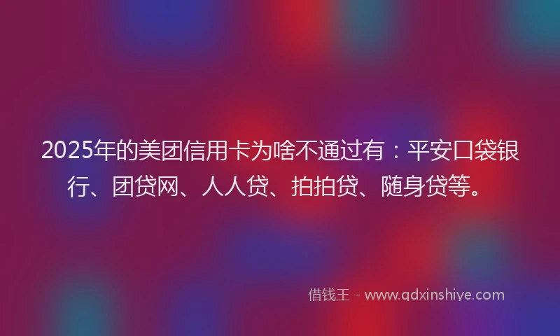 2025年的美团信用卡为啥不通过有：平安口袋银行、团贷网、人人贷、拍拍贷、随身贷等。