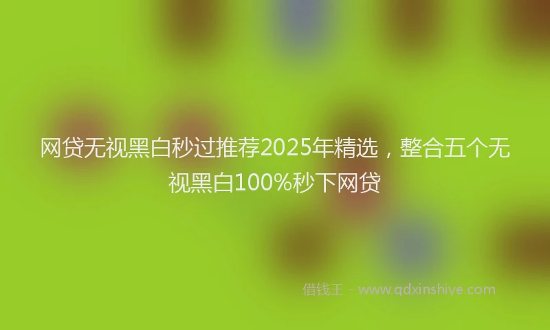 网贷无视黑白秒过推荐2025年精选，整合五个无视黑白100%秒下网贷