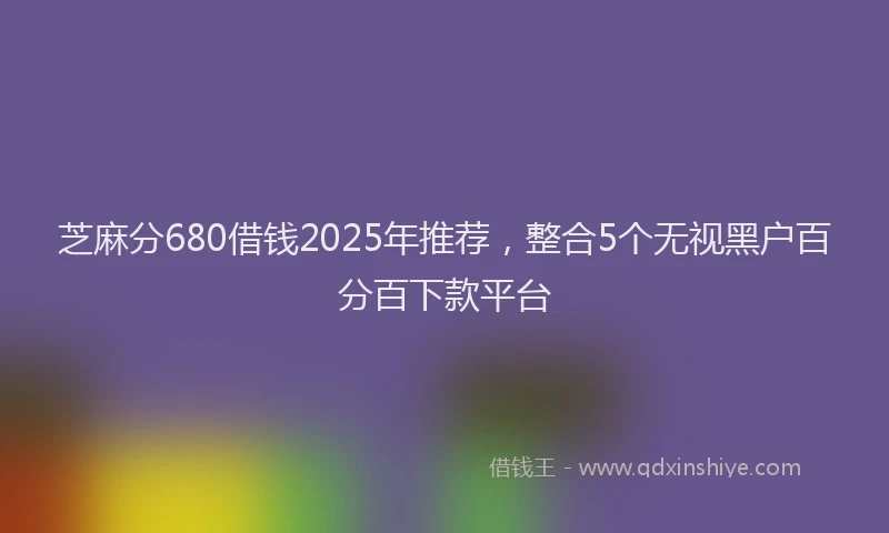 芝麻分680借钱2025年推荐，整合5个无视黑户百分百下款平台
