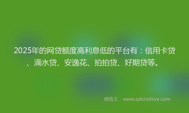 2025年的网贷额度高利息低的平台有：信用卡贷、滴水贷、安逸花、拍拍贷、好期贷等。