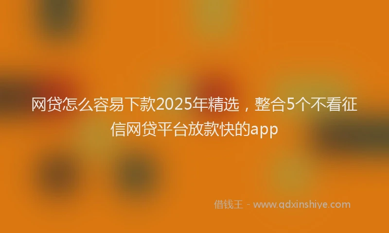 网贷怎么容易下款2025年精选，整合5个不看征信网贷平台放款快的app
