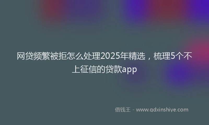 网贷频繁被拒怎么处理2025年精选，梳理5个不上征信的贷款app