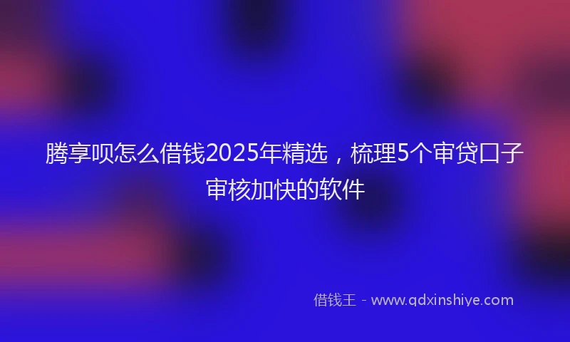 腾享呗怎么借钱2025年精选，梳理5个审贷口子审核加快的软件