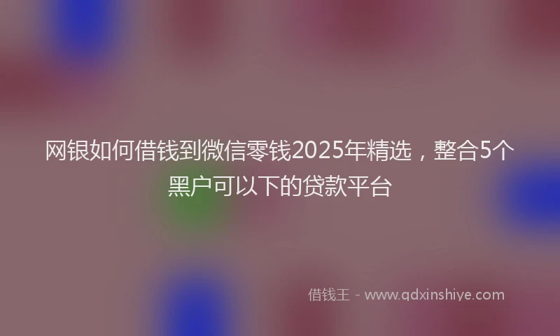 网银如何借钱到微信零钱2025年精选，整合5个黑户可以下的贷款平台