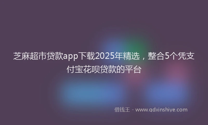 芝麻超市贷款app下载2025年精选，整合5个凭支付宝花呗贷款的平台