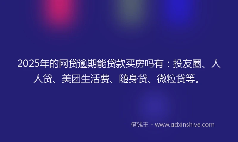 2025年的网贷逾期能贷款买房吗有：投友圈、人人贷、美团生活费、随身贷、微粒贷等。