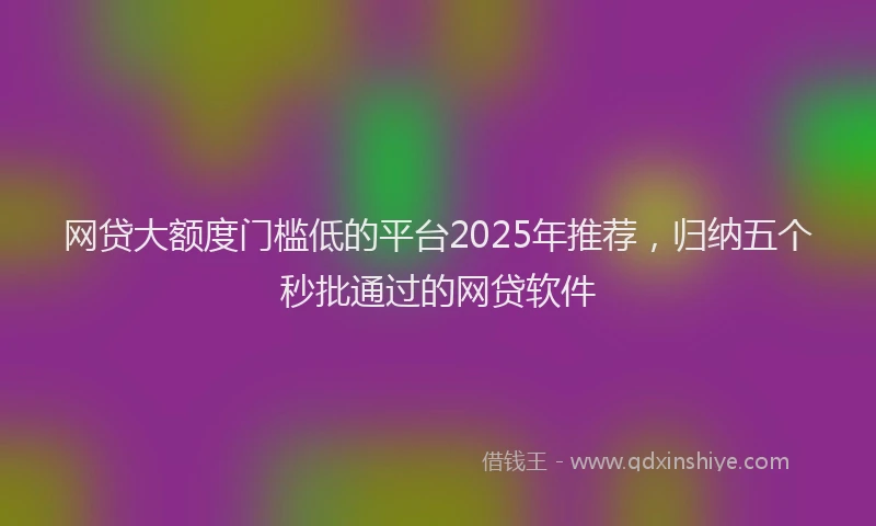 网贷大额度门槛低的平台2025年推荐，归纳五个秒批通过的网贷软件