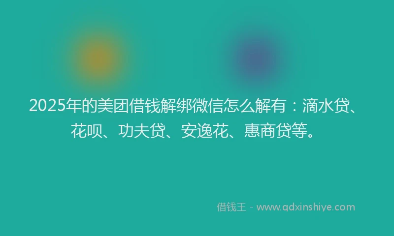 2025年的美团借钱解绑微信怎么解有：滴水贷、花呗、功夫贷、安逸花、惠商贷等。