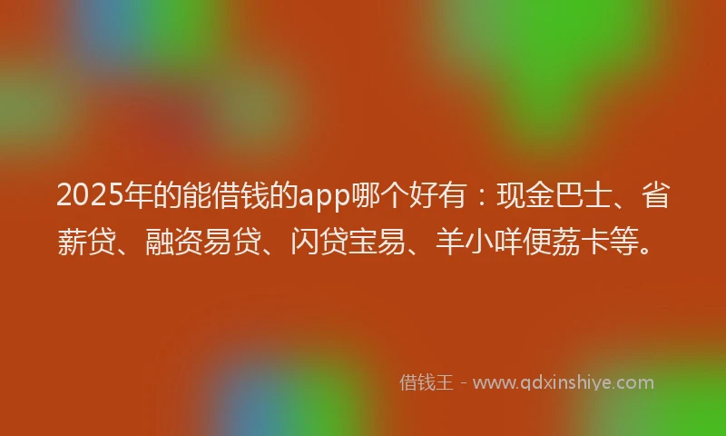 2025年的能借钱的app哪个好有：现金巴士、省薪贷、融资易贷、闪贷宝易、羊小咩便荔卡等。