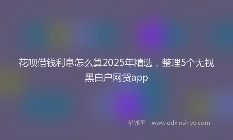 花呗借钱利息怎么算2025年精选，整理5个无视黑白户网贷app
