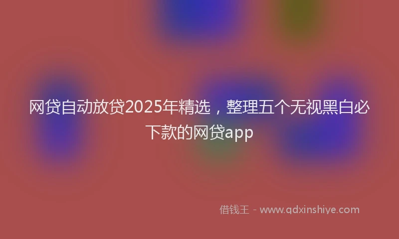 网贷自动放贷2025年精选，整理五个无视黑白必下款的网贷app