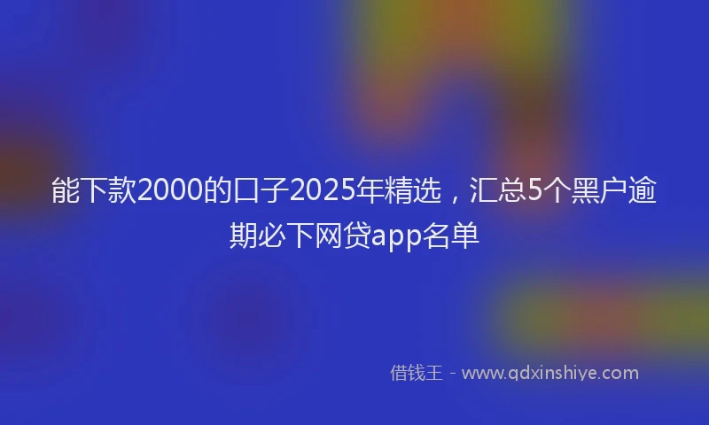 能下款2000的口子2025年精选，汇总5个黑户逾期必下网贷app名单
