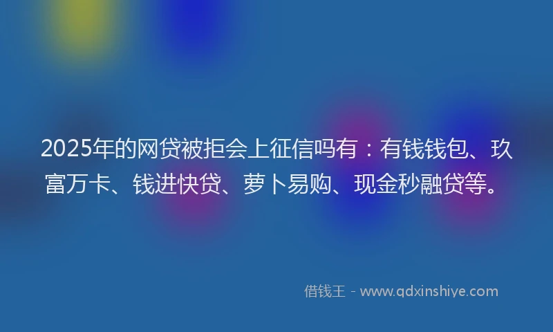 2025年的网贷被拒会上征信吗有：有钱钱包、玖富万卡、钱进快贷、萝卜易购、现金秒融贷等。