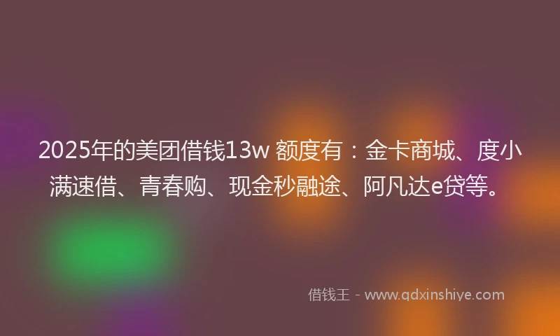 2025年的美团借钱13w 额度有：金卡商城、度小满速借、青春购、现金秒融途、阿凡达e贷等。