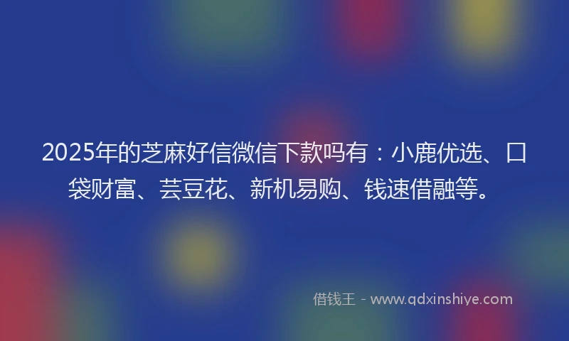 2025年的芝麻好信微信下款吗有：小鹿优选、口袋财富、芸豆花、新机易购、钱速借融等。
