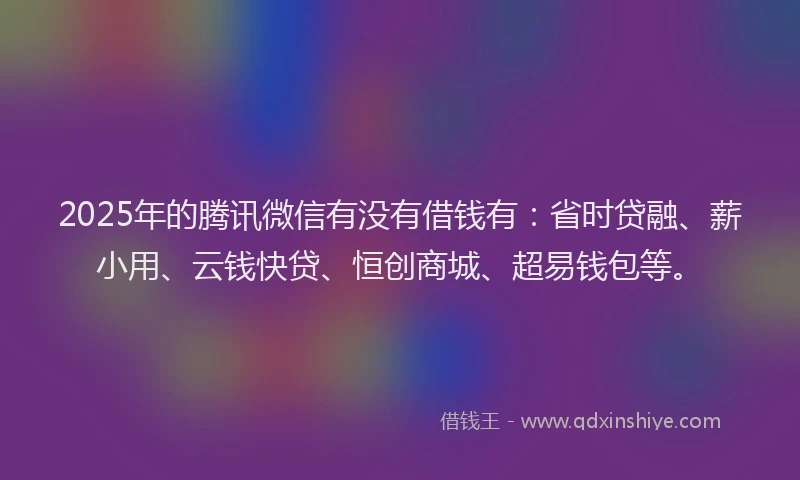 2025年的腾讯微信有没有借钱有：省时贷融、薪小用、云钱快贷、恒创商城、超易钱包等。