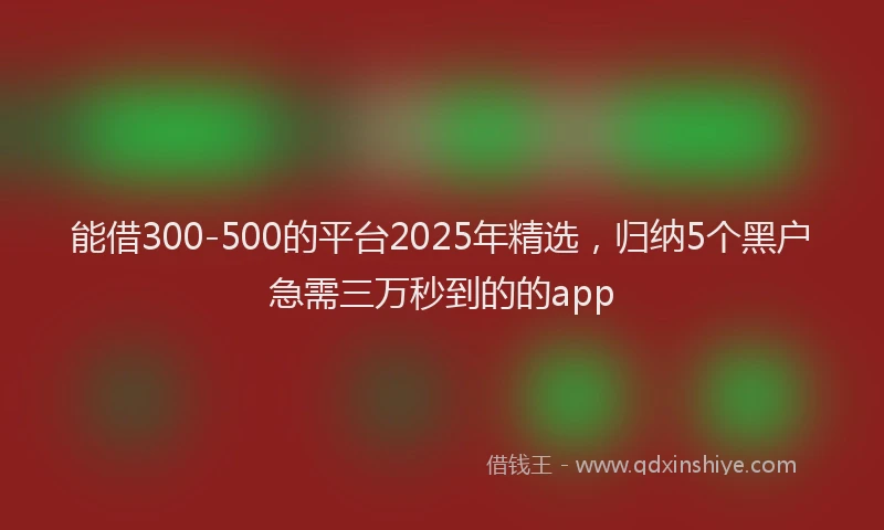 能借300-500的平台2025年精选，归纳5个黑户急需三万秒到的的app