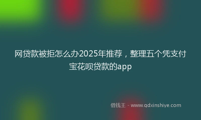 网贷款被拒怎么办2025年推荐，整理五个凭支付宝花呗贷款的app