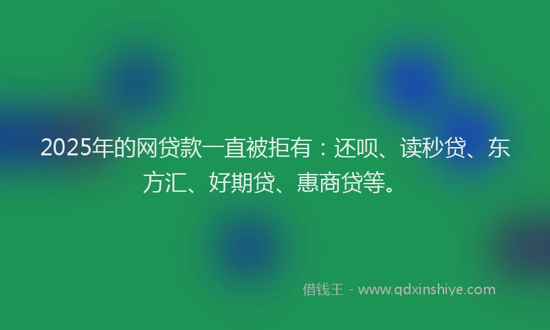 2025年的网贷款一直被拒有：还呗、读秒贷、东方汇、好期贷、惠商贷等。