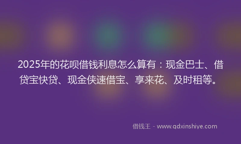2025年的花呗借钱利息怎么算有：现金巴士、借贷宝快贷、现金侠速借宝、享来花、及时租等。