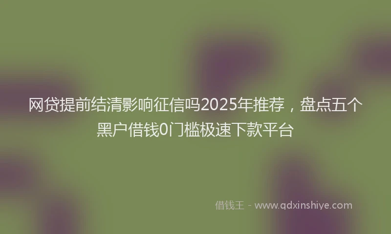 网贷提前结清影响征信吗2025年推荐，盘点五个黑户借钱0门槛极速下款平台