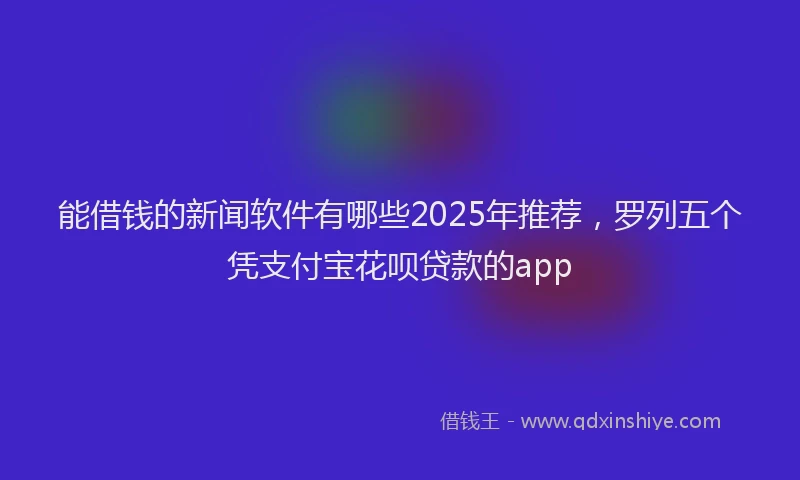 能借钱的新闻软件有哪些2025年推荐，罗列五个凭支付宝花呗贷款的app