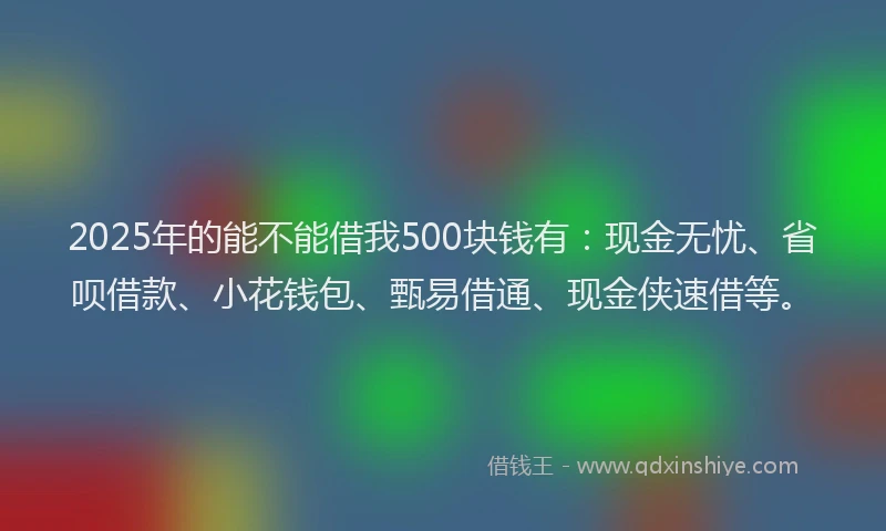 2025年的能不能借我500块钱有：现金无忧、省呗借款、小花钱包、甄易借通、现金侠速借等。