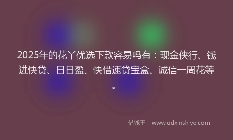 2025年的花丫优选下款容易吗有：现金侠行、钱进快贷、日日盈、快借速贷宝盒、诚信一周花等。