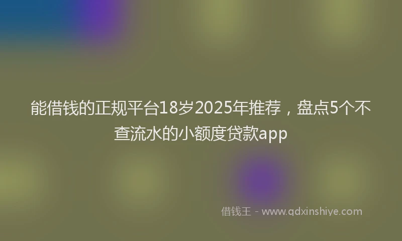 能借钱的正规平台18岁2025年推荐，盘点5个不查流水的小额度贷款app