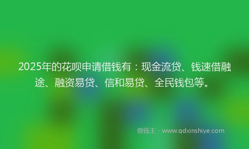 2025年的花呗申请借钱有：现金流贷、钱速借融途、融资易贷、信和易贷、全民钱包等。