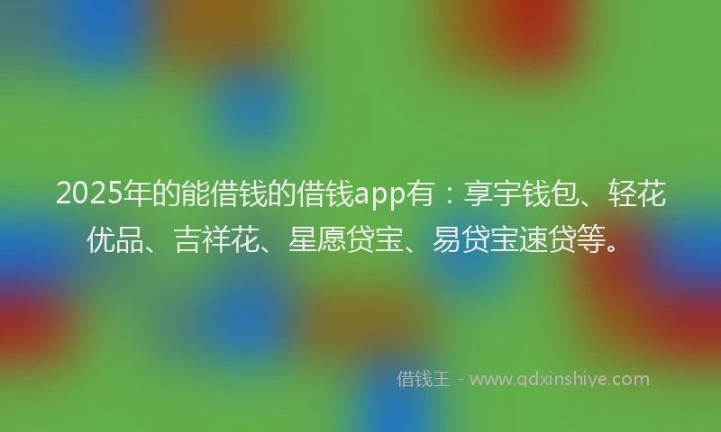 2025年的能借钱的借钱app有：享宇钱包、轻花优品、吉祥花、星愿贷宝、易贷宝速贷等。