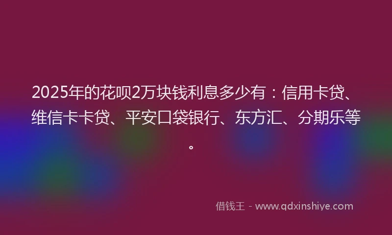2025年的花呗2万块钱利息多少有：信用卡贷、维信卡卡贷、平安口袋银行、东方汇、分期乐等。
