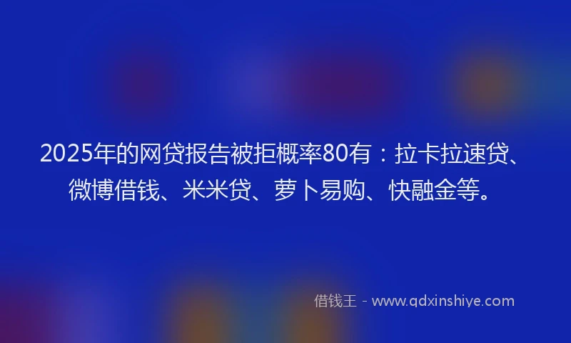 2025年的网贷报告被拒概率80有：拉卡拉速贷、微博借钱、米米贷、萝卜易购、快融金等。