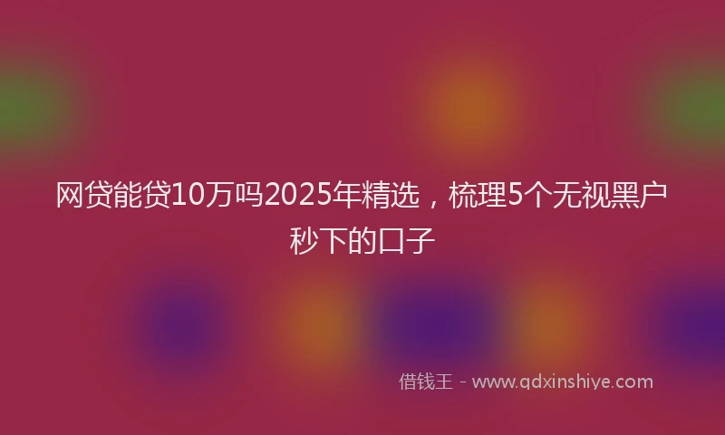 网贷能贷10万吗2025年精选，梳理5个无视黑户秒下的口子