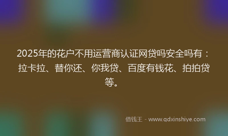 2025年的花户不用运营商认证网贷吗安全吗有：拉卡拉、替你还、你我贷、百度有钱花、拍拍贷等。