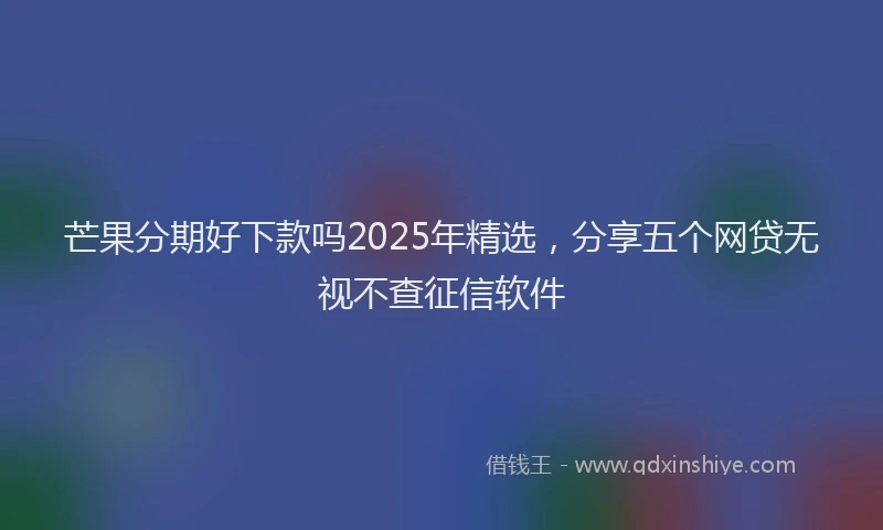 芒果分期好下款吗2025年精选，分享五个网贷无视不查征信软件