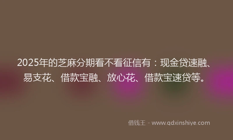 2025年的芝麻分期看不看征信有：现金贷速融、易支花、借款宝融、放心花、借款宝速贷等。