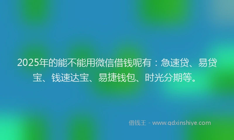 2025年的能不能用微信借钱呢有：急速贷、易贷宝、钱速达宝、易捷钱包、时光分期等。