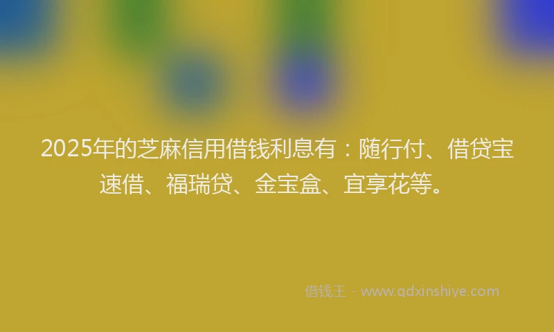 2025年的芝麻信用借钱利息有：随行付、借贷宝速借、福瑞贷、金宝盒、宜享花等。