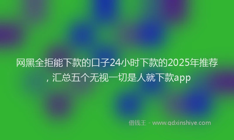 网黑全拒能下款的口子24小时下款的2025年推荐，汇总五个无视一切是人就下款app