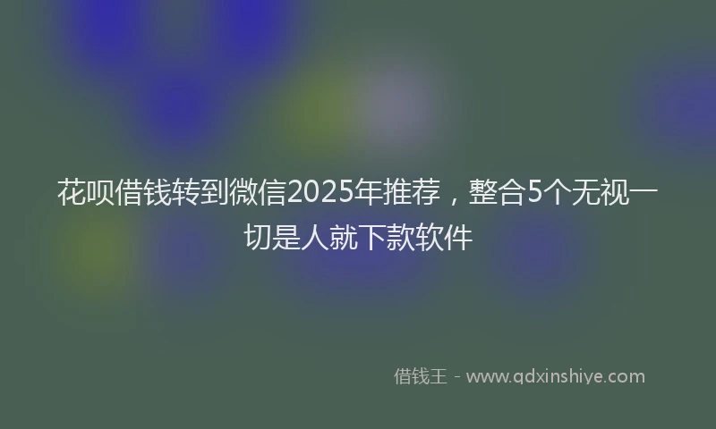 花呗借钱转到微信2025年推荐，整合5个无视一切是人就下款软件