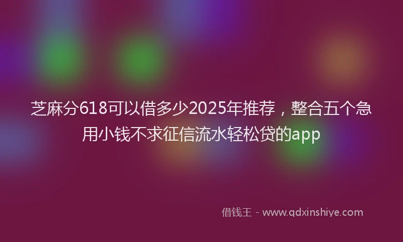 芝麻分618可以借多少2025年推荐，整合五个急用小钱不求征信流水轻松贷的app