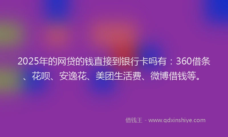 2025年的网贷的钱直接到银行卡吗有：360借条、花呗、安逸花、美团生活费、微博借钱等。