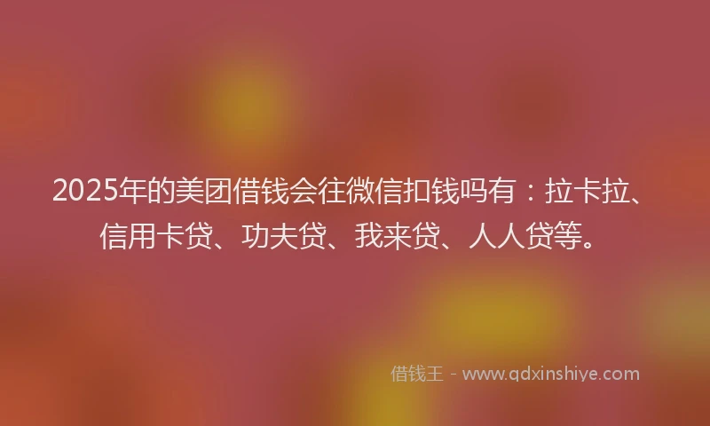 2025年的美团借钱会往微信扣钱吗有：拉卡拉、信用卡贷、功夫贷、我来贷、人人贷等。