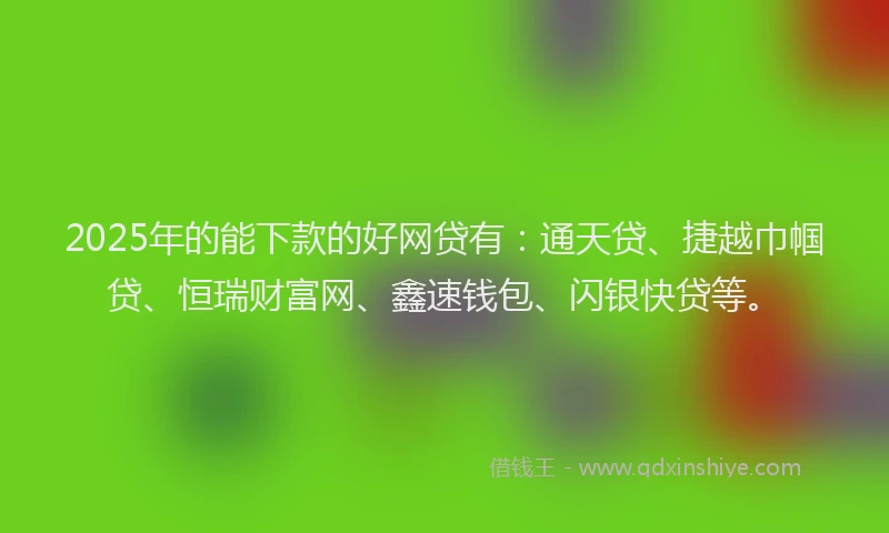 2025年的能下款的好网贷有：通天贷、捷越巾帼贷、恒瑞财富网、鑫速钱包、闪银快贷等。